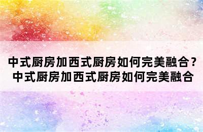 中式厨房加西式厨房如何完美融合？ 中式厨房加西式厨房如何完美融合